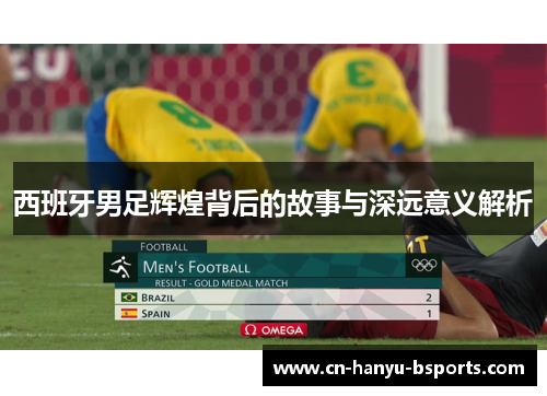 西班牙男足辉煌背后的故事与深远意义解析 西班牙男足辉煌背后的故事与深远意义解析