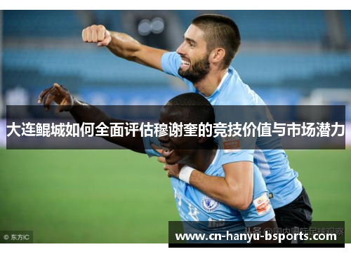 大连鲲城如何全面评估穆谢奎的竞技价值与市场潜力