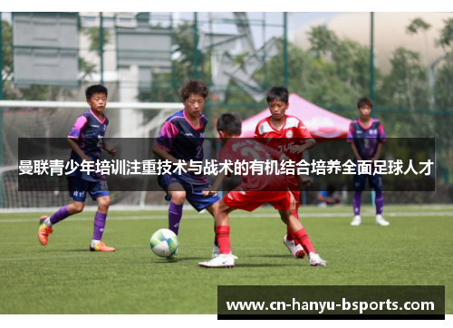 曼联青少年培训注重技术与战术的有机结合培养全面足球人才