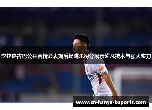 李梓嘉古巴公开赛精彩表现后场跳杀得分展示超凡技术与强大实力