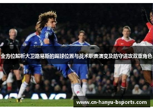 全方位解析大卫路易斯的踢球位置与战术职责演变及防守进攻双重角色 全方位解析大卫路易斯的踢球位置与战术职责演变及防守进攻双重角色