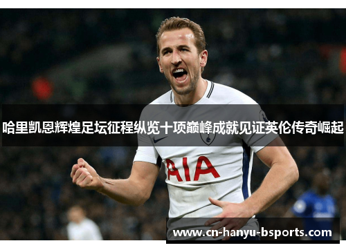 哈里凯恩辉煌足坛征程纵览十项巅峰成就见证英伦传奇崛起 哈里凯恩辉煌足坛征程纵览十项巅峰成就见证英伦传奇崛起