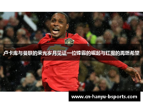 卢卡库与曼联的荣光岁月见证一位锋霸的崛起与红魔的再燃希望