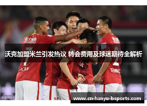 沃克加盟米兰引发热议 转会费用及球迷期待全解析 沃克加盟米兰引发热议 转会费用及球迷期待全解析