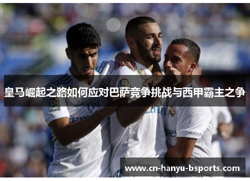 皇马崛起之路如何应对巴萨竞争挑战与西甲霸主之争 皇马崛起之路如何应对巴萨竞争挑战与西甲霸主之争