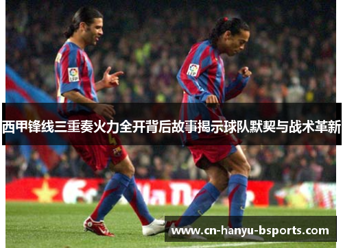 西甲锋线三重奏火力全开背后故事揭示球队默契与战术革新