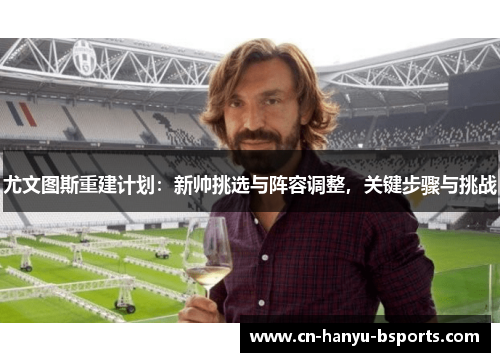 尤文图斯重建计划:新帅挑选与阵容调整,关键步骤与挑战 尤文图斯重建计划:新帅挑选与阵容调整,关键步骤与挑战