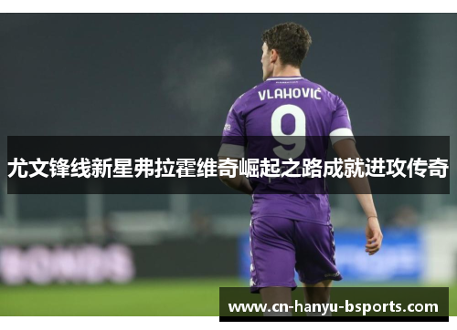 尤文锋线新星弗拉霍维奇崛起之路成就进攻传奇 尤文锋线新星弗拉霍维奇崛起之路成就进攻传奇