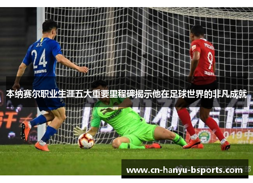 本纳赛尔职业生涯五大重要里程碑揭示他在足球世界的非凡成就 本纳赛尔职业生涯五大重要里程碑揭示他在足球世界的非凡成就
