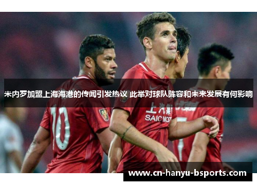 米内罗加盟上海海港的传闻引发热议 此举对球队阵容和未来发展有何影响 米内罗加盟上海海港的传闻引发热议 此举对球队阵容和未来发展有何影响