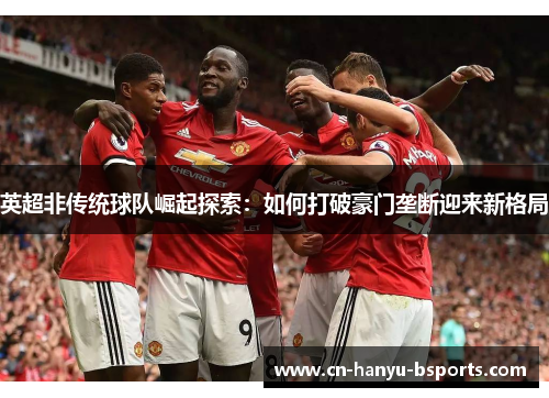 英超非传统球队崛起探索：如何打破豪门垄断迎来新格局