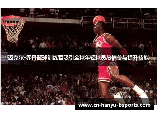迈克尔·乔丹篮球训练营吸引全球年轻球员热情参与提升技能